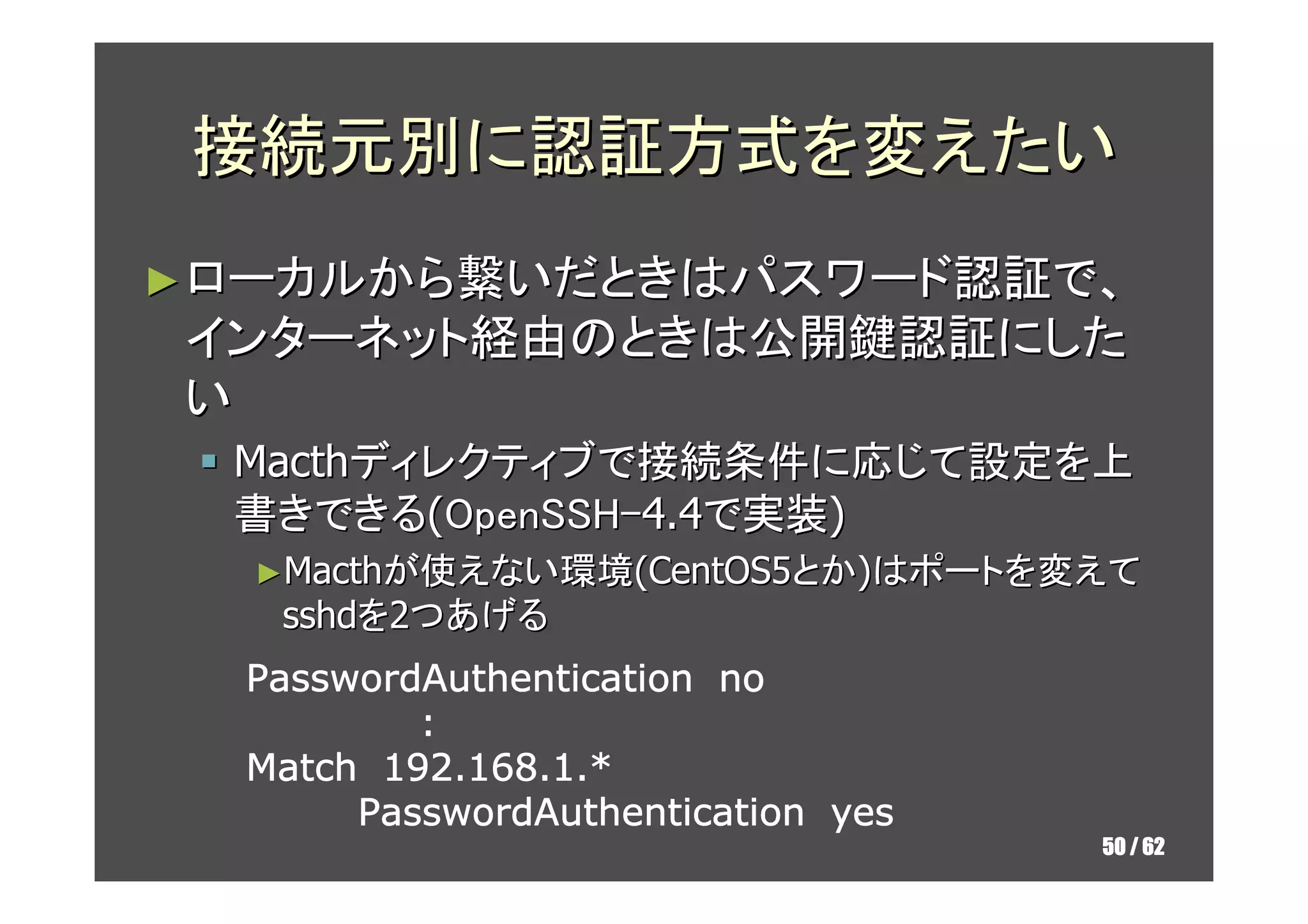 接続元別に認証方式を変えたい
► ローカルから繋いだときはパスワード認証で、
インターネット経由のときは公開鍵認証にした
い
  Macthディレクティブで接続条件に応じて設定を上
  書きできる(OpenSSH-4.4で実装)
  ►Macthが使えない環境(CentOS5とか)はポートを変えて
   sshdを2つあげる
  PasswordAuthentication no
          :
  Match 192.168.1.*
       PasswordAuthentication yes
                                    50 / 62
 