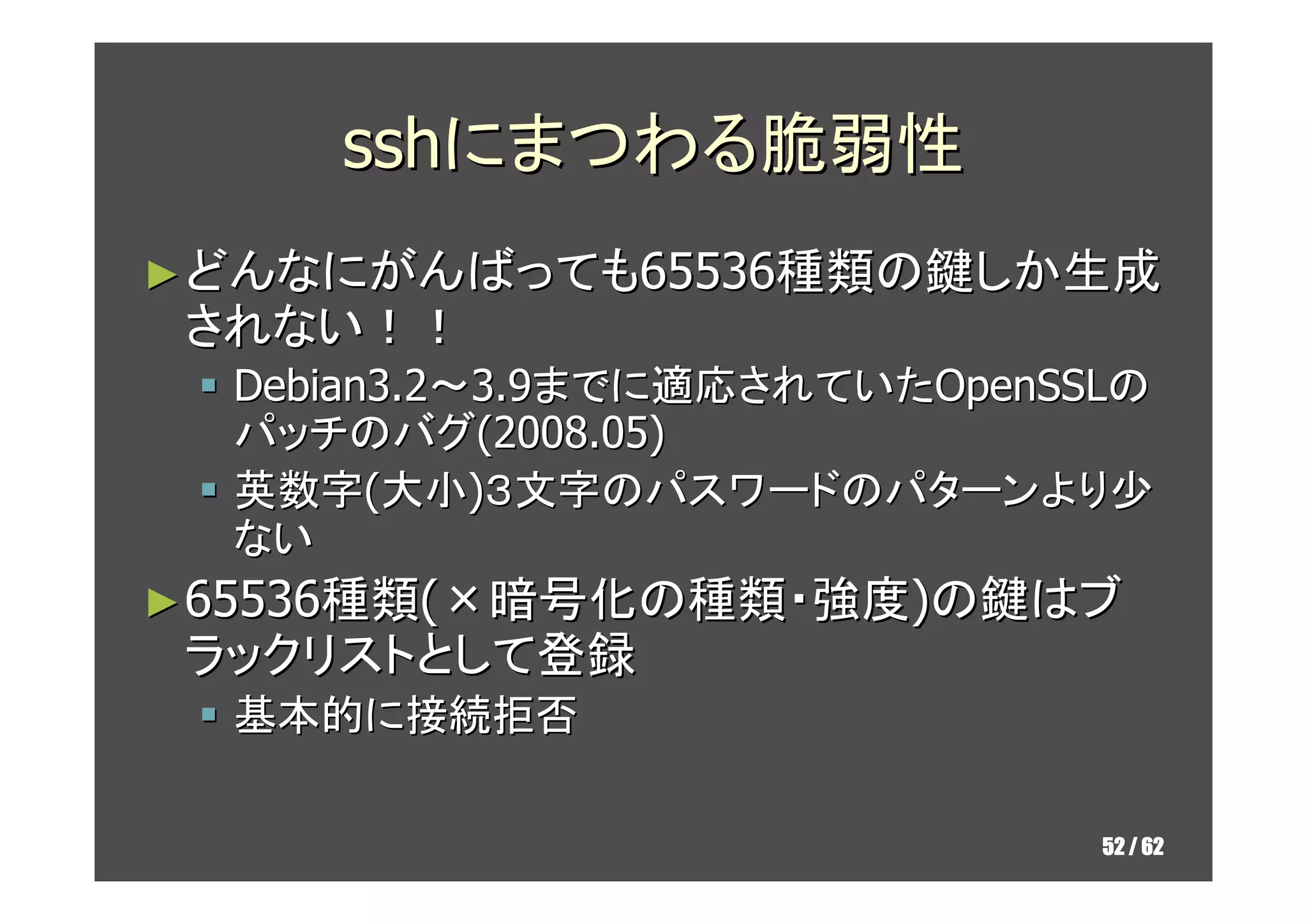 sshにまつわる脆弱性
► どんなにがんばっても65536種類の鍵しか生成
 されない！！
  Debian3.2～3.9までに適応されていたOpenSSLの
  パッチのバグ(2008.05)
  英数字(大小)３文字のパスワードのパターンより少
  ない
► 65536種類(×暗号化の種類・強度)の鍵はブ
 ラックリストとして登録
  基本的に接続拒否

                               52 / 62
 