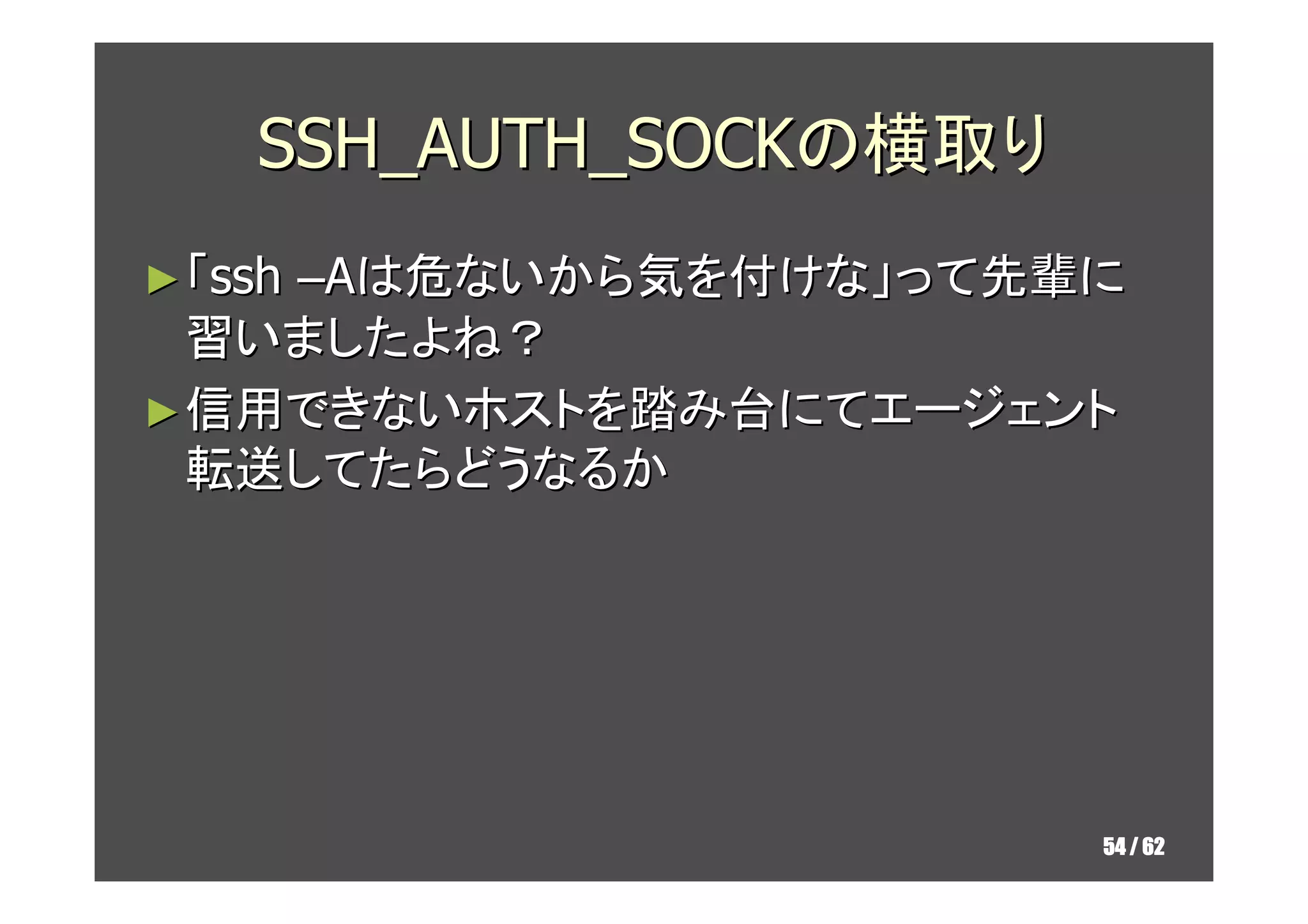 SSH_AUTH_SOCKの横取り
► 「ssh
    –Aは危ないから気を付けな」って先輩に
  習いましたよね？
► 信用できないホストを踏み台にてエージェント
  転送してたらどうなるか




                        54 / 62
 