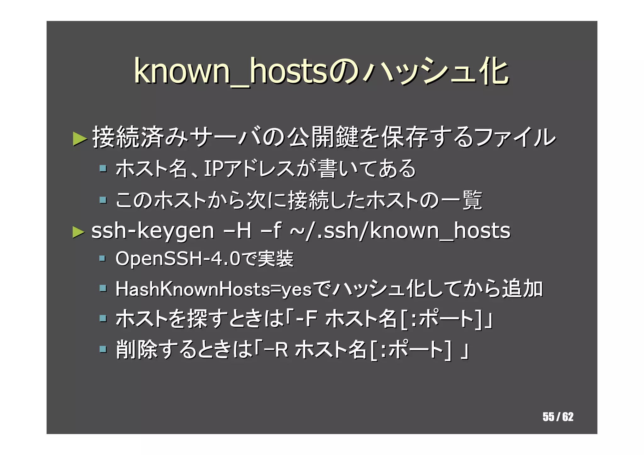known_hostsのハッシュ化
► 接続済みサーバの公開鍵を保存するファイル
    ホスト名、IPアドレスが書いてある
    このホストから次に接続したホストの一覧
► ssh-keygen –H –f ~/.ssh/known_hosts
   OpenSSH-4.0で実装
   HashKnownHosts=yesでハッシュ化してから追加
                      ハッシュ化してから追加
   ホストを探すときは「-F ホスト名[:ポート]」
   ホストを すときは「 ホスト名
   削除するときは「-R ホスト名[:ポート] 」
   削除するときは
       するときは「 ホスト名


                                        55 / 62
 