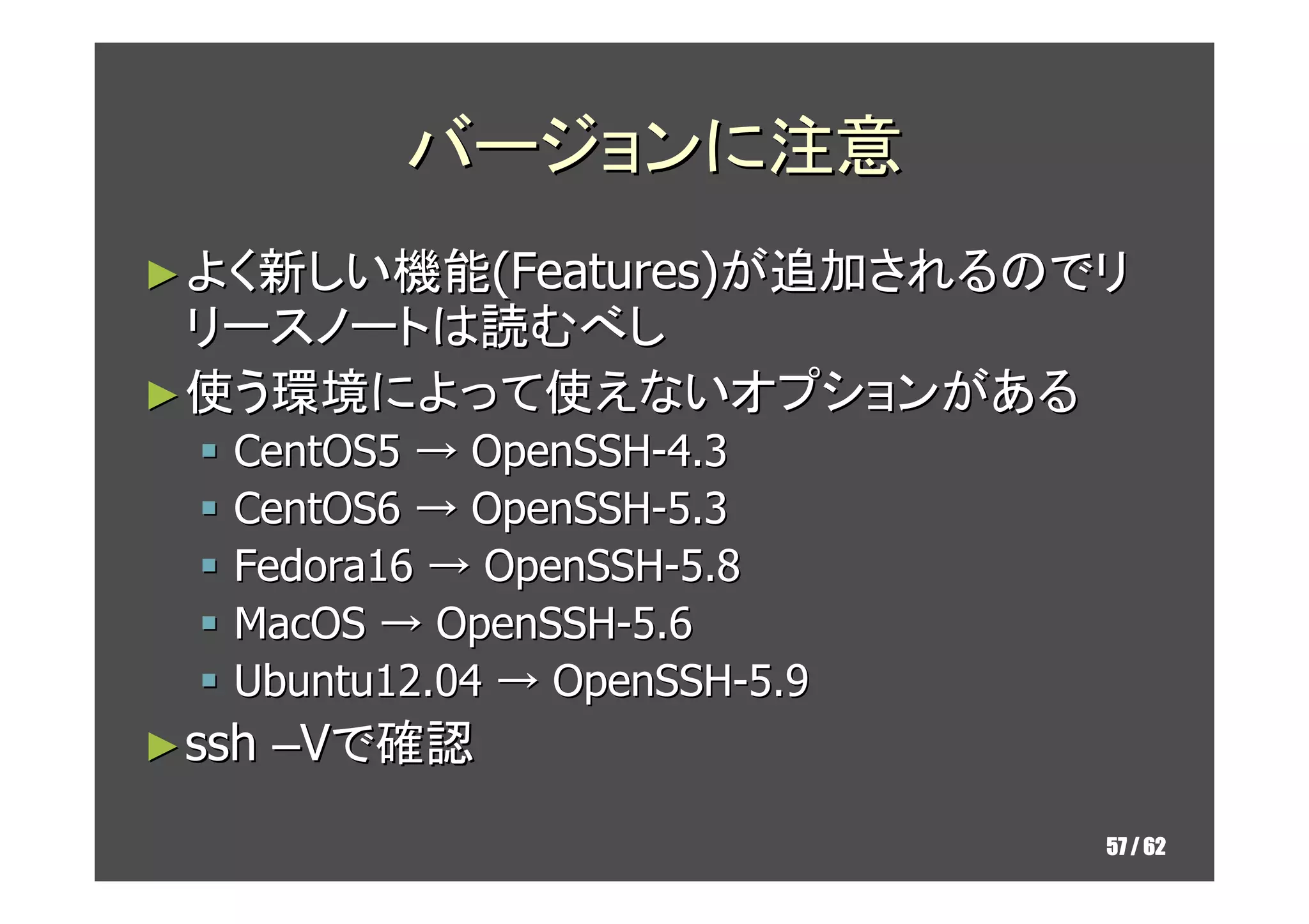 バージョンに注意
► よく新しい機能(Features)が追加されるのでリ
  リースノートは読むべし
► 使う環境によって使えないオプションがある
   CentOS5 → OpenSSH-4.3
   CentOS6 → OpenSSH-5.3
   Fedora16 → OpenSSH-5.8
   MacOS → OpenSSH-5.6
   Ubuntu12.04 → OpenSSH-5.9
► ssh   –Vで確認
                               57 / 62
 
