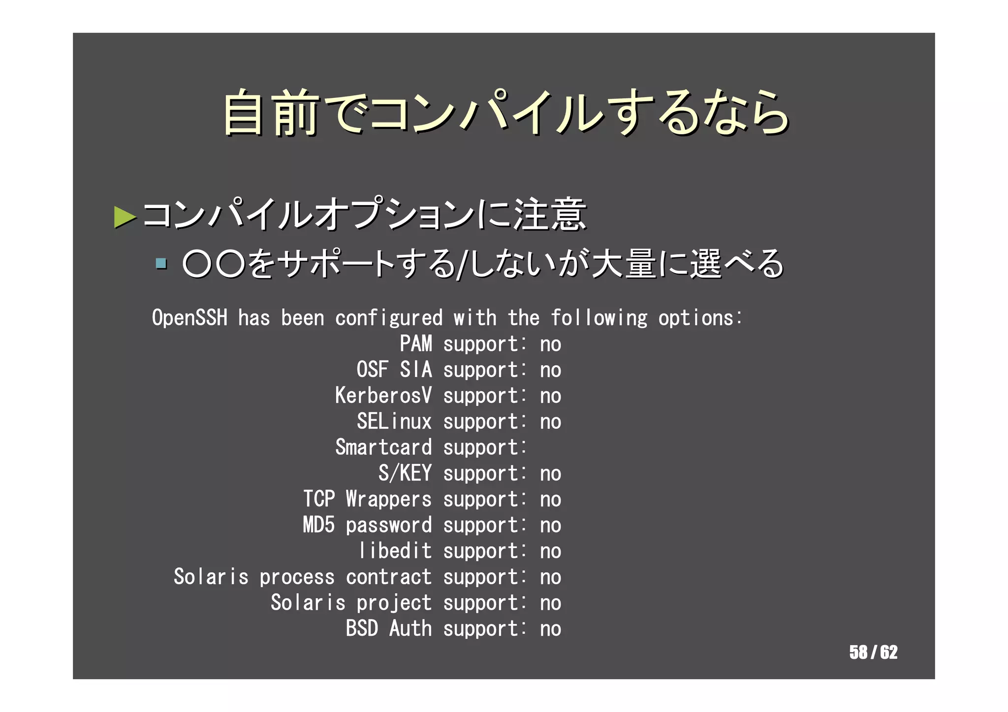 自前でコンパイルするなら
► コンパイルオプションに注意
   ○○をサポートする/しないが大量に選べる
 OpenSSH has been configured with the following options:
                        PAM support: no
                    OSF SIA support: no
                  KerberosV support: no
                    SELinux support: no
                  Smartcard support:
                      S/KEY support: no
               TCP Wrappers support: no
               MD5 password support: no
                    libedit support: no
   Solaris process contract support: no
            Solaris project support: no
                   BSD Auth support: no
                                                           58 / 62
 