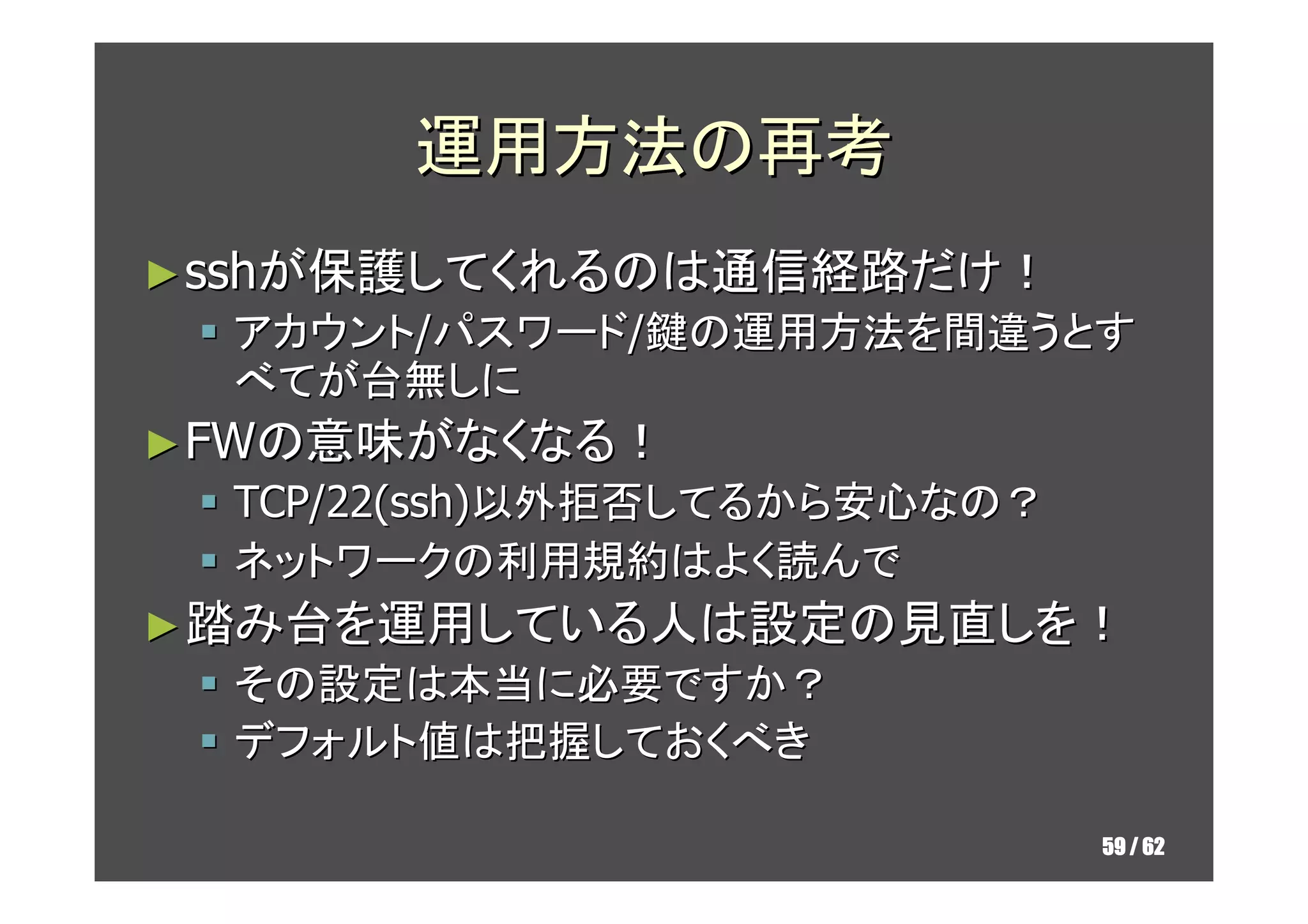 運用方法の再考
► sshが保護してくれるのは通信経路だけ！
  アカウント/パスワード/鍵の運用方法を間違うとす
  べてが台無しに
► FWの意味がなくなる！
  TCP/22(ssh)以外拒否してるから安心なの？
  ネットワークの利用規約はよく読んで
► 踏み台を運用している人は設定の見直しを！
  その設定は本当に必要ですか？
  デフォルト値は把握しておくべき

                              59 / 62
 