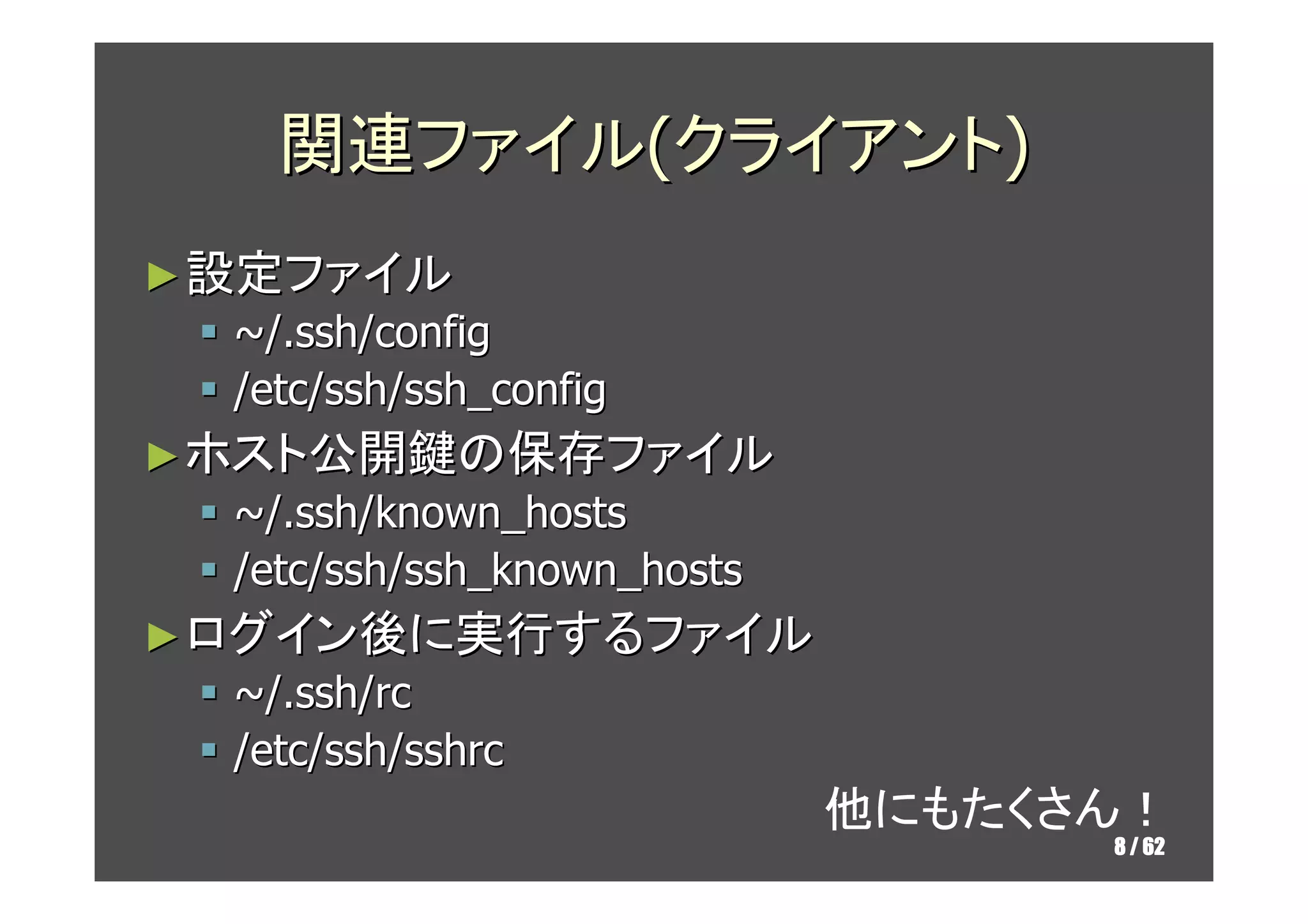 関連ファイル(クライアント)
► 設定ファイル
  ~/.ssh/config
  /etc/ssh/ssh_config
► ホスト公開鍵の保存ファイル
  ~/.ssh/known_hosts
  /etc/ssh/ssh_known_hosts
► ログイン後に実行するファイル
  ~/.ssh/rc
  /etc/ssh/sshrc
                             他にもたくさん！
                                   8 / 62
 