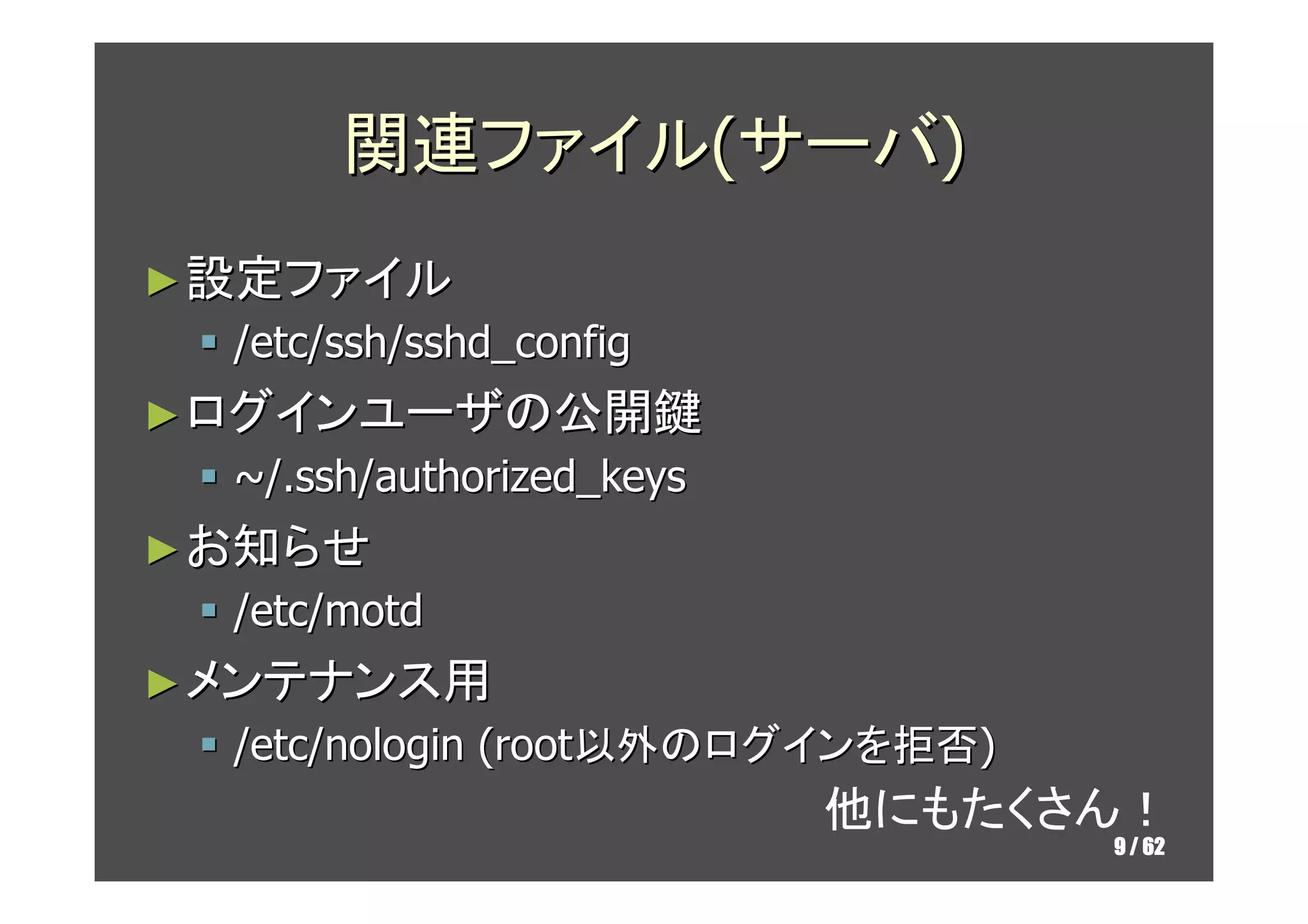 関連ファイル(サーバ)
► 設定ファイル
  /etc/ssh/sshd_config
► ログインユーザの公開鍵
  ~/.ssh/authorized_keys
► お知らせ
  /etc/motd
► メンテナンス用
  /etc/nologin (root以外のログインを拒否)
                           他にもたくさん！
                                  9 / 62
 