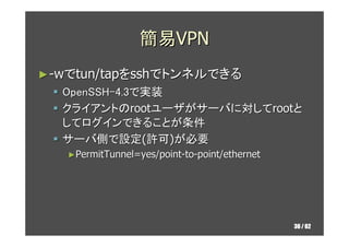 簡易VPN
► -wでtun/tapをsshでトンネルできる
  OpenSSH-4.3で実装
  クライアントのrootユーザがサーバに対してrootと
  してログインできることが条件
  サーバ側で設定(許可)が必要
   ►Permit...