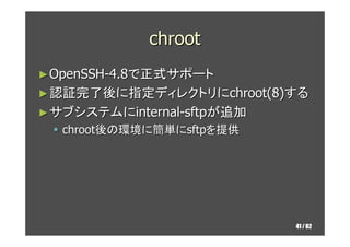 chroot
► OpenSSH-4.8で正式サポート
► 認証完了後に指定ディレクトリにchroot(8)する
► サブシステムにinternal-sftpが追加
  chroot後の環境に簡単にsftpを提供




           ...