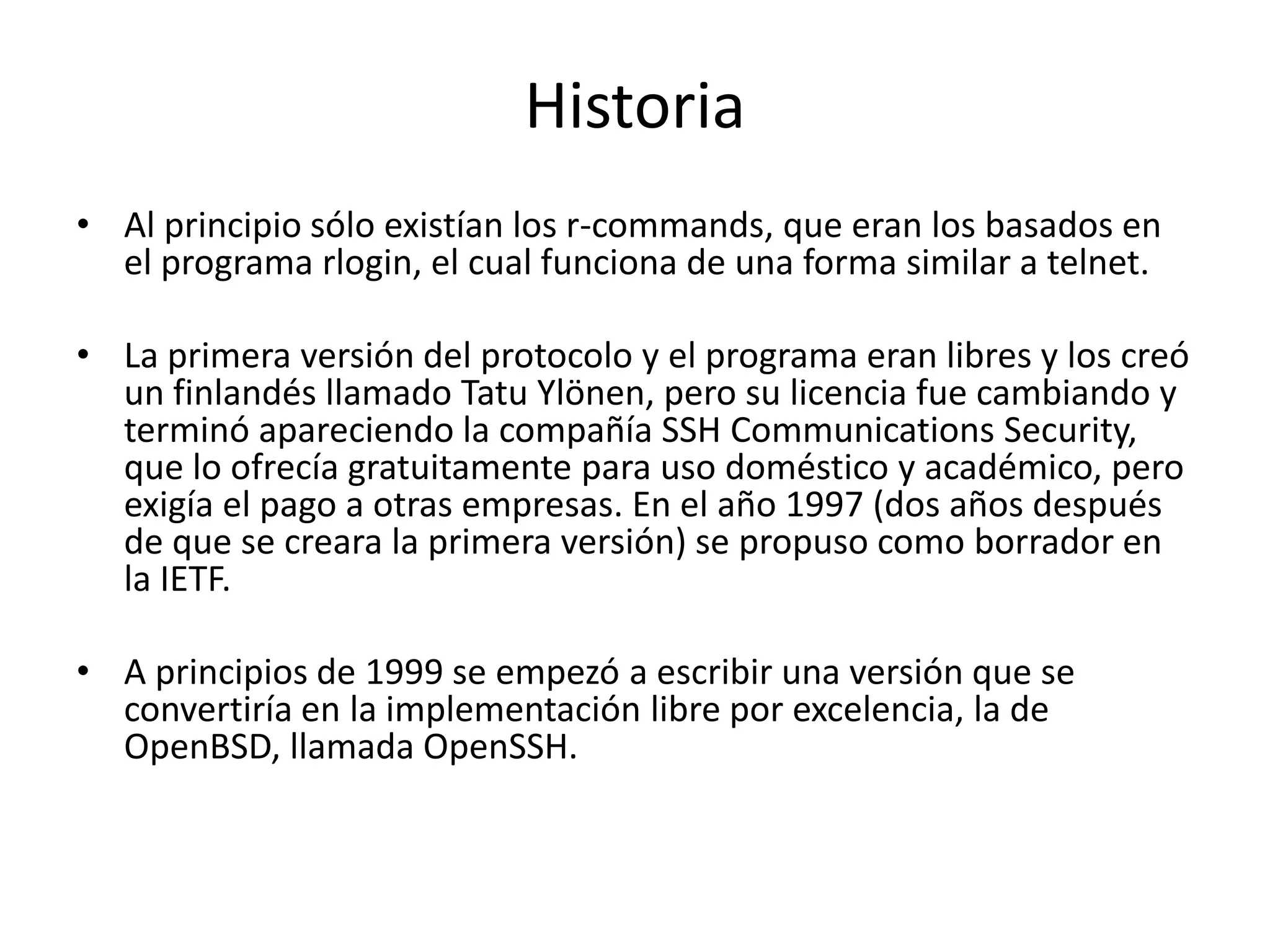 Historia
• Al principio sólo existían los r-commands, que eran los basados en
  el programa rlogin, el cual funciona de una forma similar a telnet.

• La primera versión del protocolo y el programa eran libres y los creó
  un finlandés llamado Tatu Ylönen, pero su licencia fue cambiando y
  terminó apareciendo la compañía SSH Communications Security,
  que lo ofrecía gratuitamente para uso doméstico y académico, pero
  exigía el pago a otras empresas. En el año 1997 (dos años después
  de que se creara la primera versión) se propuso como borrador en
  la IETF.

• A principios de 1999 se empezó a escribir una versión que se
  convertiría en la implementación libre por excelencia, la de
  OpenBSD, llamada OpenSSH.
 