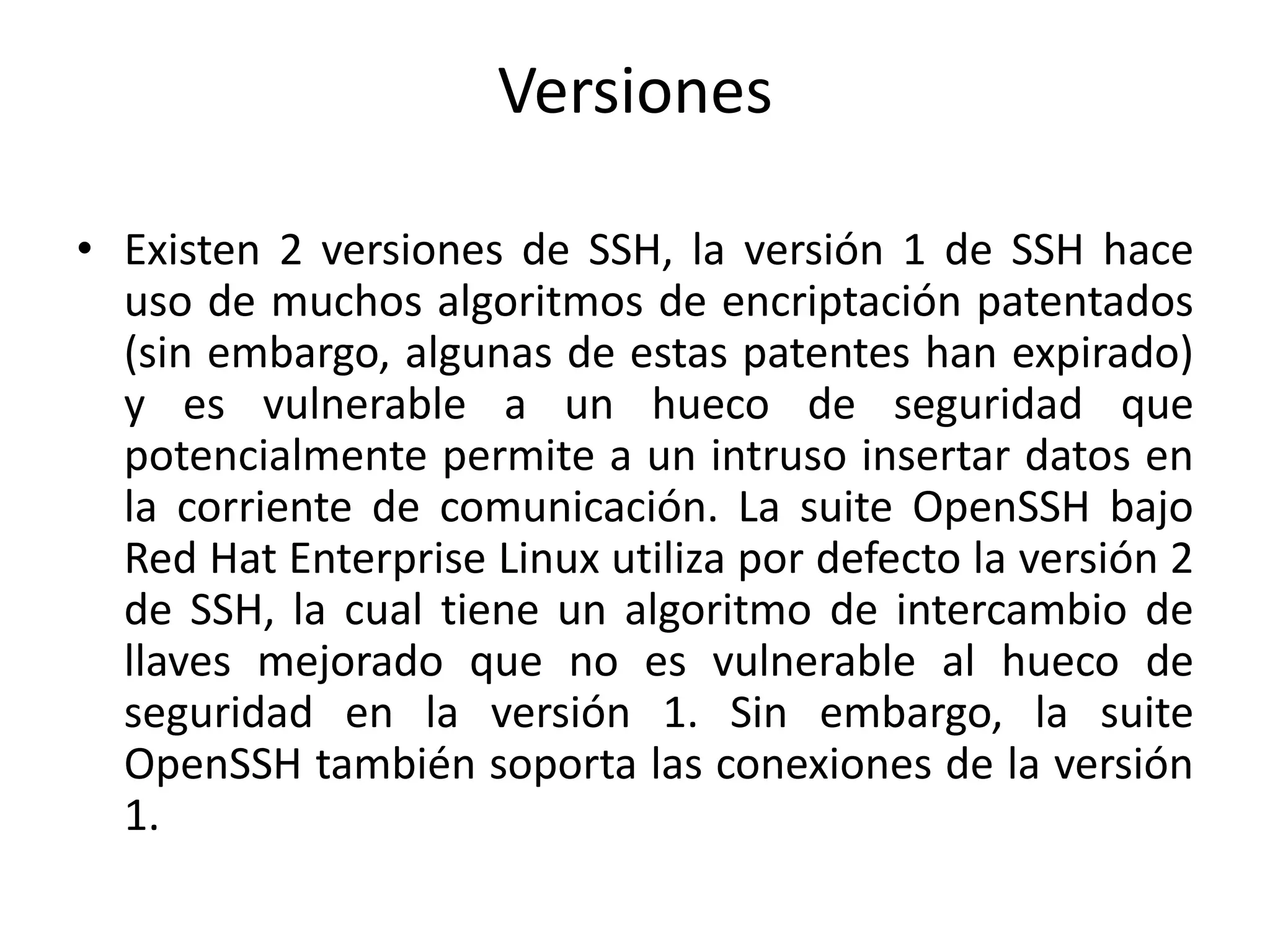 Versiones

• Existen 2 versiones de SSH, la versión 1 de SSH hace
  uso de muchos algoritmos de encriptación patentados
  (sin embargo, algunas de estas patentes han expirado)
  y es vulnerable a un hueco de seguridad que
  potencialmente permite a un intruso insertar datos en
  la corriente de comunicación. La suite OpenSSH bajo
  Red Hat Enterprise Linux utiliza por defecto la versión 2
  de SSH, la cual tiene un algoritmo de intercambio de
  llaves mejorado que no es vulnerable al hueco de
  seguridad en la versión 1. Sin embargo, la suite
  OpenSSH también soporta las conexiones de la versión
  1.
 