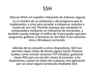 SSH
  (Secure SHell, en español: intérprete de órdenes segura)
    es el nombre de un protocolo y del programa que lo
  implementa, y sirve para acceder a máquinas remotas a
    través de una red. Permite manejar por completo la
   computadora mediante un intérprete de comandos, y
también puede redirigir el tráfico de X para poder ejecutar
 programas gráficos si tenemos un Servidor X (en sistemas
                Unix y Windows) corriendo.

   Además de la conexión a otros dispositivos, SSH nos
  permite copiar datos de forma segura (tanto ficheros
 sueltos como simular sesiones FTP cifradas), gestionar
    claves RSA para no escribir claves al conectar a los
dispositivos y pasar los datos de cualquier otra aplicación
      por un canal seguro tunelizado mediante SSH.
 