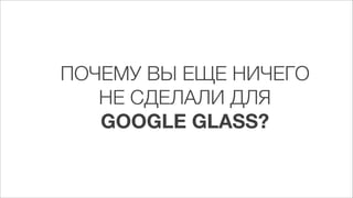 ПОЧЕМУ ВЫ ЕЩЕ НИЧЕГО
   НЕ СДЕЛАЛИ ДЛЯ
   GOOGLE GLASS?
 
