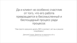 Да и клиент не особенно счастлив
       от того, что его работа
 превращается в бессмысленный и
    беспощадный процесс ради
              процесса:
“Нам просто наскучило делать SEO и контекст, вот мы и решили
                       попробовать”.

          Дмитрий Голдов. Директор по маркетингу e5.ru.
                  Конференция Ведомости “Стратегии инновационного маркетинга”.
 