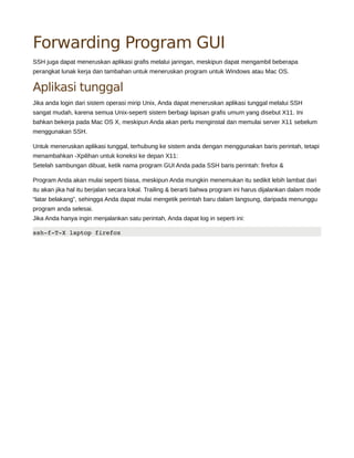 Forwarding Program GUI
SSH juga dapat meneruskan aplikasi grafis melalui jaringan, meskipun dapat mengambil beberapa
perangkat lunak kerja dan tambahan untuk meneruskan program untuk Windows atau Mac OS.
Aplikasi tunggal
Jika anda login dari sistem operasi mirip Unix, Anda dapat meneruskan aplikasi tunggal melalui SSH
sangat mudah, karena semua Unix-seperti sistem berbagi lapisan grafis umum yang disebut X11. Ini
bahkan bekerja pada Mac OS X, meskipun Anda akan perlu menginstal dan memulai server X11 sebelum
menggunakan SSH.
Untuk meneruskan aplikasi tunggal, terhubung ke sistem anda dengan menggunakan baris perintah, tetapi
menambahkan -Xpilihan untuk koneksi ke depan X11:
Setelah sambungan dibuat, ketik nama program GUI Anda pada SSH baris perintah: firefox &
Program Anda akan mulai seperti biasa, meskipun Anda mungkin menemukan itu sedikit lebih lambat dari
itu akan jika hal itu berjalan secara lokal. Trailing & berarti bahwa program ini harus dijalankan dalam mode
“latar belakang”, sehingga Anda dapat mulai mengetik perintah baru dalam langsung, daripada menunggu
program anda selesai.
Jika Anda hanya ingin menjalankan satu perintah, Anda dapat log in seperti ini:
ssh­f­T­Xlaptopfirefox
 