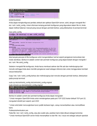 KONFIGURASI
Anda dapat mengkonfigurasi perilaku default dari aplikasi OpenSSH server, sshd, dengan mengedit file /
etc / ssh / sshd_config. Untuk informasi tentang perintah konfigurasi yang digunakan dalam file ini, Anda
dapat melihat halaman manual yang sesuai dengan perintah berikut, yang dikeluarkan di prompt terminal:
man sshd_config
Ada banyak petunjuk di file konfigurasi sshd mengendalikan hal-hal seperti pengaturan komunikasi dan
mode otentikasi. Berikut ini adalah contoh dari perintah konfigurasi yang dapat diubah dengan mengedit /
etc / ssh / file sshd_config.
Sebelum mengedit file konfigurasi, Anda harus membuat salinan dari file asli dan melindunginya dari
menulis sehingga Anda akan memiliki pengaturan awal sebagai referensi dan untuk menggunakan kembali
sesuai kebutuhan.
Copy / etc / ssh / sshd_config berkas dan melindunginya dari menulis dengan perintah berikut, dikeluarkan
pada prompt terminal:
sudo cp /etc/ssh/sshd_config /etc/ssh/sshd_config.original
sudo chmod a-w /etc/ssh/sshd_config.original
Berikut ini adalah contoh dari perintah konfigurasi Anda dapat mengubah:
* Untuk mengatur OpenSSH Anda untuk mendengarkan pada port TCP 2222 bukan default TCP port 22,
mengubah direktif port seperti: port 2222
* Untuk sshd telah memungkinkan kunci publik berbasis login, cukup menambahkan atau memodifikasi
baris:
PubkeyAuthentication yes
Pada file / etc / ssh / sshd_config, atau jika sudah ada, pastikan baris tidak dibuat sebagai komentar.
* Untuk membuat OpenSSH server Anda menampilkan isi dari file / etc / issue.net sebagai sebuah spanduk
 