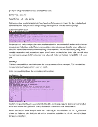 pra-login, cukup menambahkan atau memodifikasi baris:
Banner / etc / issue.net
Pada file / etc / ssh / sshd_config.
Setelah membuat perubahan pada / etc / ssh / sshd_config berkas, menyimpan file, dan restart aplikasi
server sshd untuk efek perubahan dengan menggunakan perintah berikut di terminal prompt:
sudo /etc/init.d/ssh restart
Banyak perintah konfigurasi yang lain untuk sshd yang tersedia untuk mengubah perilaku aplikasi server
sesuai dengan kebutuhan anda. Maklum, namun, jika metode satu-satunya akses ke server adalah ssh,
dan Anda membuat kesalahan dalam mengkonfigurasi sshd melalui file / etc / ssh / sshd_config, Anda
mungkin menemukan Anda terkunci dari server setelah restart itu, atau bahwa server sshd menolak untuk
memulai karena adanya direktif konfigurasi yang salah, jadi ekstra hati-hati saat mengedit file ini di server
jauh.
SSH Keys
SSH keys memungkinkan otentikasi antara dua host tanpa memerlukan password. SSH otentikasi key
menggunakan dua keys privat keys dan key publik.
Untuk membangkitkan keys, dari terminal prompt masukkan:
ssh-keygen -t dsa
Ini akan menghasilkan keys menggunakan identitas DSA otentikasi pengguna. Selama proses tersebut
Anda akan diminta untuk password. Cukup tekan Enter saat diminta untuk membuat kunci.
Secara default kunci publik disimpan dalam file ~ / .ssh / id_dsa.pub, sementara ~ / .ssh / id_dsa adalah
private key. Sekarang salin file id_dsa.pub ke host remote dan tambahkan ke ~ / .ssh / authorized_keys
dengan memasukkan:
 