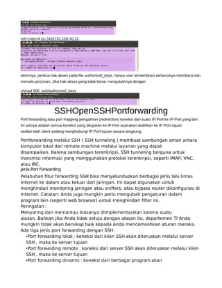 ssh-copy-id pc-34@192.168.40.10
Akhirnya, periksa hak akses pada file authorized_keys, hanya user terotentikasi seharusnya membaca dan
menulis perizinan. Jika hak akses yang tidak benar mengubahnya dengan:
chmod 600 .ssh/authorized_keys
SSHOpenSSHPortforwarding
Port forwarding atau port mapping pengalihan (redirection) koneksi dari suatu IP:Port ke IP:Port yang lain.
Ini artinya adalah semua koneksi yang ditujukan ke IP:Port asal akan dialihkan ke IP:Port tujuan
seolah-olah client sedang menghubungi IP:Port tujuan secara langsung.
Portforwarding melalui SSH ( SSH tunneling ) membuat sambungan aman antara
komputer lokal dan remote machine melalui layanan yang dapat
disampaikan. Karena sambungan terenkripsi, SSH tunneling berguna untuk
transmisi informasi yang menggunakan protokol terenkripsi, seperti IMAP, VNC,
atau IRC.
Jenis Port Forwarding
Pelabuhan fitur forwarding SSH bisa menyelundupkan berbagai jenis lalu lintas
Internet ke dalam atau keluar dari jaringan. Ini dapat digunakan untuk
menghindari monitoring jaringan atau sniffers, atau bypass router dikonfigurasi di
Internet. Catatan: Anda juga mungkin perlu mengubah pengaturan dalam
program lain (seperti web browser) untuk menghindari filter ini.
Peringatan :
Menyaring dan memantau biasanya diimplementasikan karena suatu
alasan. Bahkan jika Anda tidak setuju dengan alasan itu, departemen TI Anda
mungkin tidak akan bersikap baik kepada Anda mencemoohkan aturan mereka.
Ada tiga jenis port forwarding dengan SSH:
•Port forwarding lokal : koneksi dari klien SSH akan diteruskan melalui server
SSH , maka ke server tujuan
•Port forwarding remote : koneksi dari server SSH akan diteruskan melalui klien
SSH , maka ke server tujuan
•Port forwarding dinamis : koneksi dari berbagai program akan
 