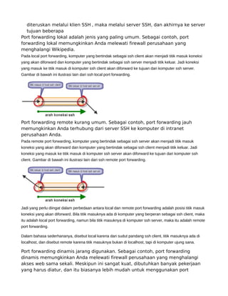 diteruskan melalui klien SSH , maka melalui server SSH, dan akhirnya ke server
tujuan beberapa
Port forwarding lokal adalah jenis yang paling umum. Sebagai contoh, port
forwarding lokal memungkinkan Anda melewati firewall perusahaan yang
menghalangi Wikipedia.
Pada local port forwarding, komputer yang bertindak sebagai ssh client akan menjadi titik masuk koneksi
yang akan diforward dan komputer yang bertindak sebagai ssh server menjadi titik keluar. Jadi koneksi
yang masuk ke titik masuk di komputer ssh client akan diforward ke tujuan dari komputer ssh server.
Gambar di bawah ini ilustrasi lain dari ssh local port forwarding.
Port forwarding remote kurang umum. Sebagai contoh, port forwarding jauh
memungkinkan Anda terhubung dari server SSH ke komputer di intranet
perusahaan Anda.
Pada remote port forwarding, komputer yang bertindak sebagai ssh server akan menjadi titik masuk
koneksi yang akan diforward dan komputer yang bertindak sebagai ssh client menjadi titik keluar. Jadi
koneksi yang masuk ke titik masuk di komputer ssh server akan diforward ke tujuan dari komputer ssh
client. Gambar di bawah ini ilustrasi lain dari ssh remote port forwarding.
Jadi yang perlu diingat dalam perbedaan antara local dan remote port forwarding adalah posisi titik masuk
koneksi yang akan diforward. Bila titik masuknya ada di komputer yang berperan sebagai ssh client, maka
itu adalah local port forwarding, namun bila titik masuknya di komputer ssh server, maka itu adalah remote
port forwarding.
Dalam bahasa sederhananya, disebut local karena dari sudut pandang ssh client, titik masuknya ada di
localhost, dan disebut remote karena titik masuknya bukan di localhost, tapi di komputer ujung sana.
Port forwarding dinamis jarang digunakan. Sebagai contoh, port forwarding
dinamis memungkinkan Anda melewati firewall perusahaan yang menghalangi
akses web sama sekali. Meskipun ini sangat kuat, dibutuhkan banyak pekerjaan
yang harus diatur, dan itu biasanya lebih mudah untuk menggunakan port
 