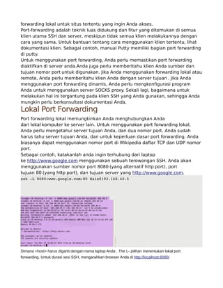 forwarding lokal untuk situs tertentu yang ingin Anda akses.
Port-forwarding adalah teknik luas didukung dan fitur yang ditemukan di semua
klien utama SSH dan server, meskipun tidak semua klien melakukannya dengan
cara yang sama. Untuk bantuan tentang cara menggunakan klien tertentu, lihat
dokumentasi klien. Sebagai contoh, manual Putty memiliki bagian port forwarding
di putty.
Untuk menggunakan port forwarding, Anda perlu memastikan port forwarding
diaktifkan di server anda.Anda juga perlu memberitahu klien Anda sumber dan
tujuan nomor port untuk digunakan. Jika Anda menggunakan forwarding lokal atau
remote, Anda perlu memberitahu klien Anda dengan server tujuan . Jika Anda
menggunakan port forwarding dinamis, Anda perlu mengkonfigurasi program
Anda untuk menggunakan server SOCKS proxy. Sekali lagi, bagaimana untuk
melakukan hal ini tergantung pada klien SSH yang Anda gunakan, sehingga Anda
mungkin perlu berkonsultasi dokumentasi Anda.
Lokal Port Forwarding
Port forwarding lokal memungkinkan Anda menghubungkan Anda
dari lokal komputer ke server lain. Untuk menggunakan port forwarding lokal,
Anda perlu mengetahui server tujuan Anda, dan dua nomor port. Anda sudah
harus tahu server tujuan Anda, dan untuk keperluan dasar port forwarding, Anda
biasanya dapat menggunakan nomor port di Wikipedia daftar TCP dan UDP nomor
port.
Sebagai contoh, katakanlah anda ingin terhubung dari laptop
ke http://www.google.com menggunakan sebuah terowongan SSH. Anda akan
menggunakan sumber nomor port 8080 (yang alternatif http port), port
tujuan 80 (yang http port), dan tujuan server yang http://www.google.com.
ssh­L8080:www.google.com:80Hais@192.168.40.5
Dimana <host> harus diganti dengan nama laptop Anda . The L- pilihan menentukan lokal port
forwarding. Untuk durasi sesi SSH, mengarahkan browser Anda di http://localhost:8080/
 