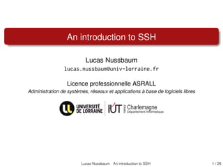 An introduction to SSH
Lucas Nussbaum
lucas.nussbaum@univ-lorraine.fr
Licence professionnelle ASRALL
Administration de systèmes, réseaux et applications à base de logiciels libres
Lucas Nussbaum An introduction to SSH 1 / 26
 