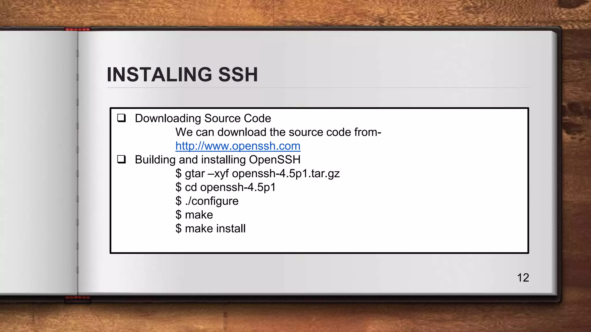 INSTALING SSH 12  Downloading Source Code We can download the source code from- http://www.openssh.com  Building and installing OpenSSH $ gtar –xyf openssh-4.5p1.tar.gz $ cd openssh-4.5p1 $ ./configure $ make $ make install 
