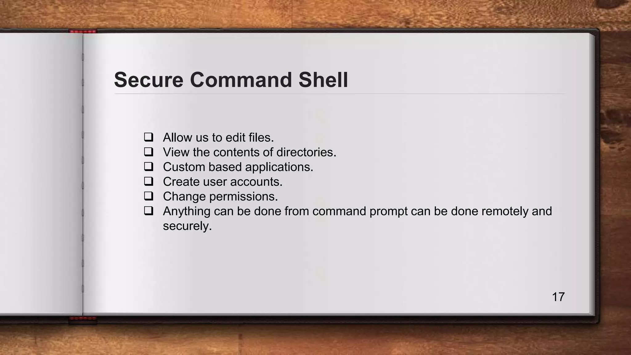 Secure Command Shell 17  Allow us to edit files.  View the contents of directories.  Custom based applications.  Create user accounts.  Change permissions.  Anything can be done from command prompt can be done remotely and securely. 