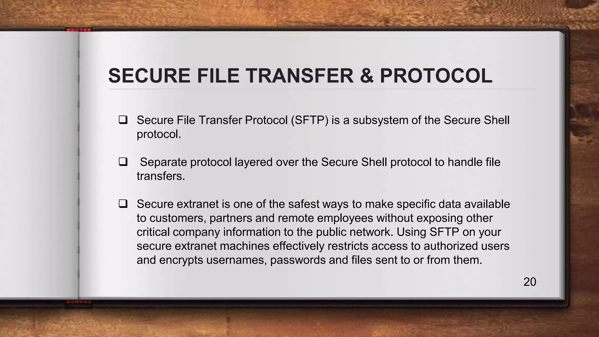 SECURE FILE TRANSFER & PROTOCOL 20  Secure File Transfer Protocol (SFTP) is a subsystem of the Secure Shell protocol.  Separate protocol layered over the Secure Shell protocol to handle file transfers.  Secure extranet is one of the safest ways to make specific data available to customers, partners and remote employees without exposing other critical company information to the public network. Using SFTP on your secure extranet machines effectively restricts access to authorized users and encrypts usernames, passwords and files sent to or from them. 