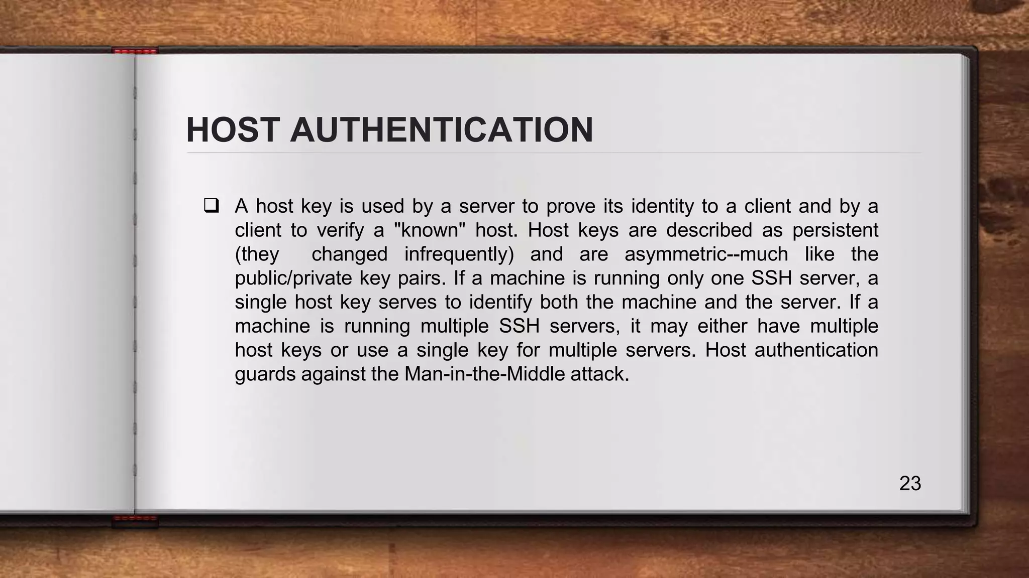HOST AUTHENTICATION 23  A host key is used by a server to prove its identity to a client and by a client to verify a "known" host. Host keys are described as persistent (they changed infrequently) and are asymmetric--much like the public/private key pairs. If a machine is running only one SSH server, a single host key serves to identify both the machine and the server. If a machine is running multiple SSH servers, it may either have multiple host keys or use a single key for multiple servers. Host authentication guards against the Man-in-the-Middle attack. 