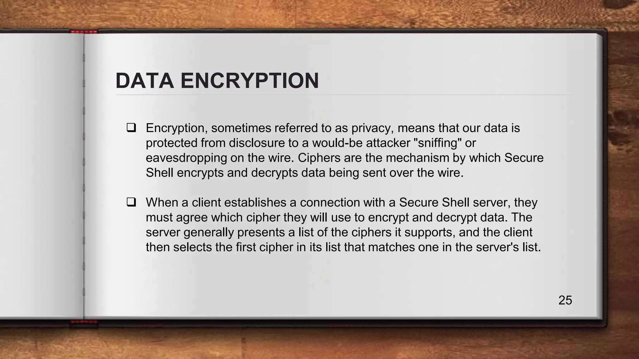 DATA ENCRYPTION 25  Encryption, sometimes referred to as privacy, means that our data is protected from disclosure to a would-be attacker "sniffing" or eavesdropping on the wire. Ciphers are the mechanism by which Secure Shell encrypts and decrypts data being sent over the wire.  When a client establishes a connection with a Secure Shell server, they must agree which cipher they will use to encrypt and decrypt data. The server generally presents a list of the ciphers it supports, and the client then selects the first cipher in its list that matches one in the server's list. 