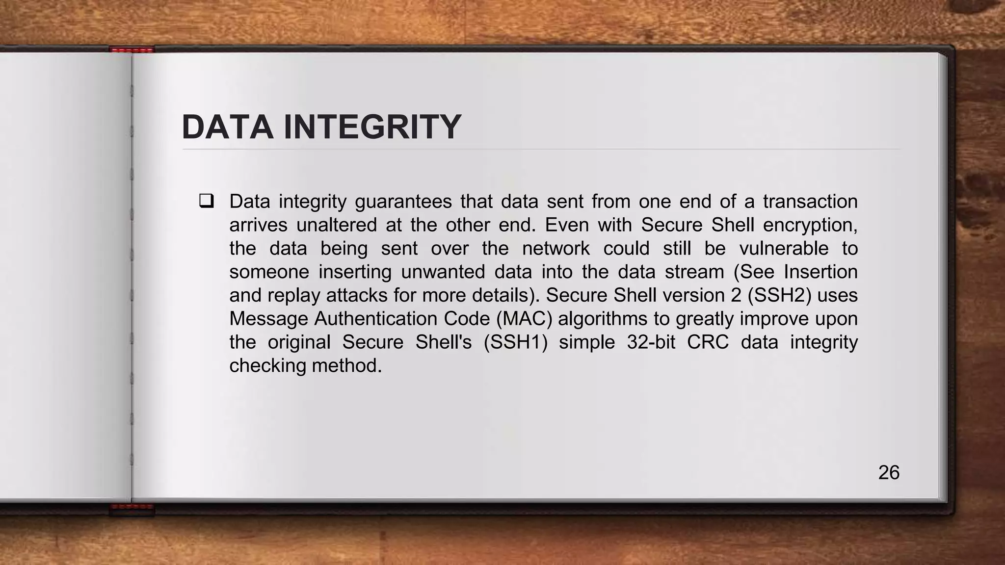 DATA INTEGRITY 26  Data integrity guarantees that data sent from one end of a transaction arrives unaltered at the other end. Even with Secure Shell encryption, the data being sent over the network could still be vulnerable to someone inserting unwanted data into the data stream (See Insertion and replay attacks for more details). Secure Shell version 2 (SSH2) uses Message Authentication Code (MAC) algorithms to greatly improve upon the original Secure Shell's (SSH1) simple 32-bit CRC data integrity checking method. 