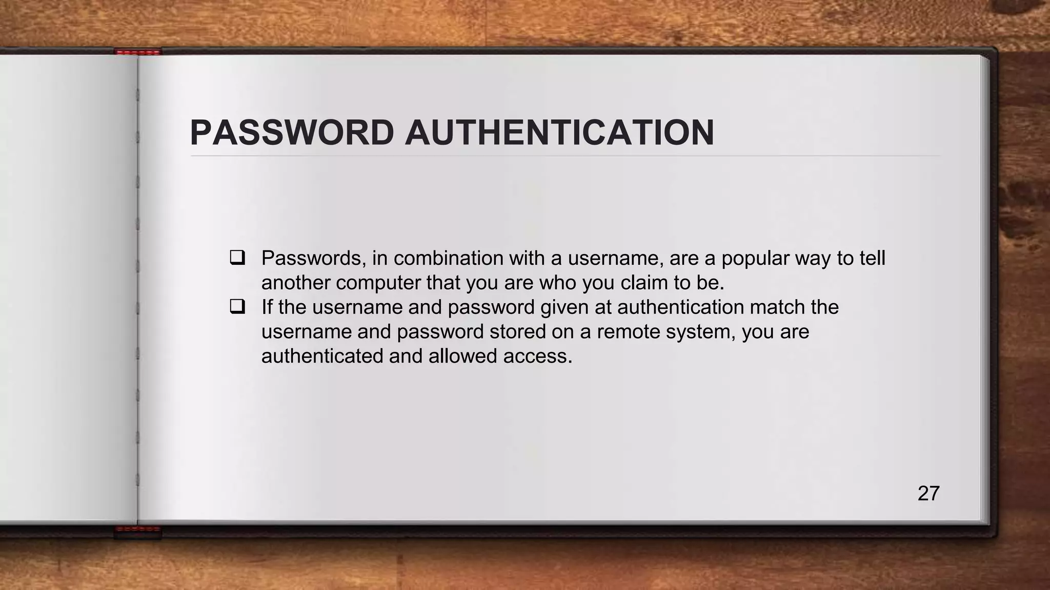 PASSWORD AUTHENTICATION 27  Passwords, in combination with a username, are a popular way to tell another computer that you are who you claim to be.  If the username and password given at authentication match the username and password stored on a remote system, you are authenticated and allowed access. 