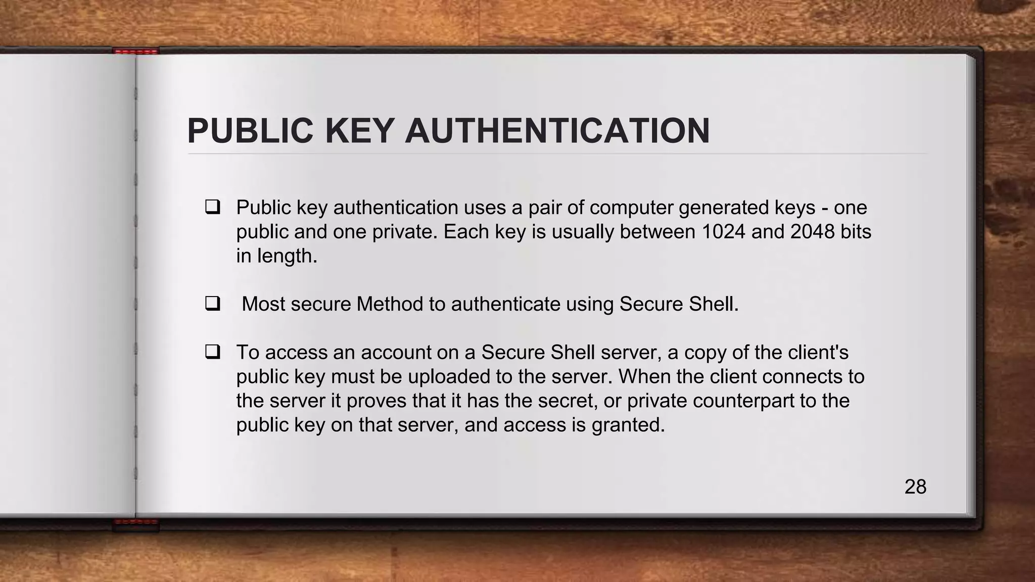 PUBLIC KEY AUTHENTICATION 28  Public key authentication uses a pair of computer generated keys - one public and one private. Each key is usually between 1024 and 2048 bits in length.  Most secure Method to authenticate using Secure Shell.  To access an account on a Secure Shell server, a copy of the client's public key must be uploaded to the server. When the client connects to the server it proves that it has the secret, or private counterpart to the public key on that server, and access is granted. 