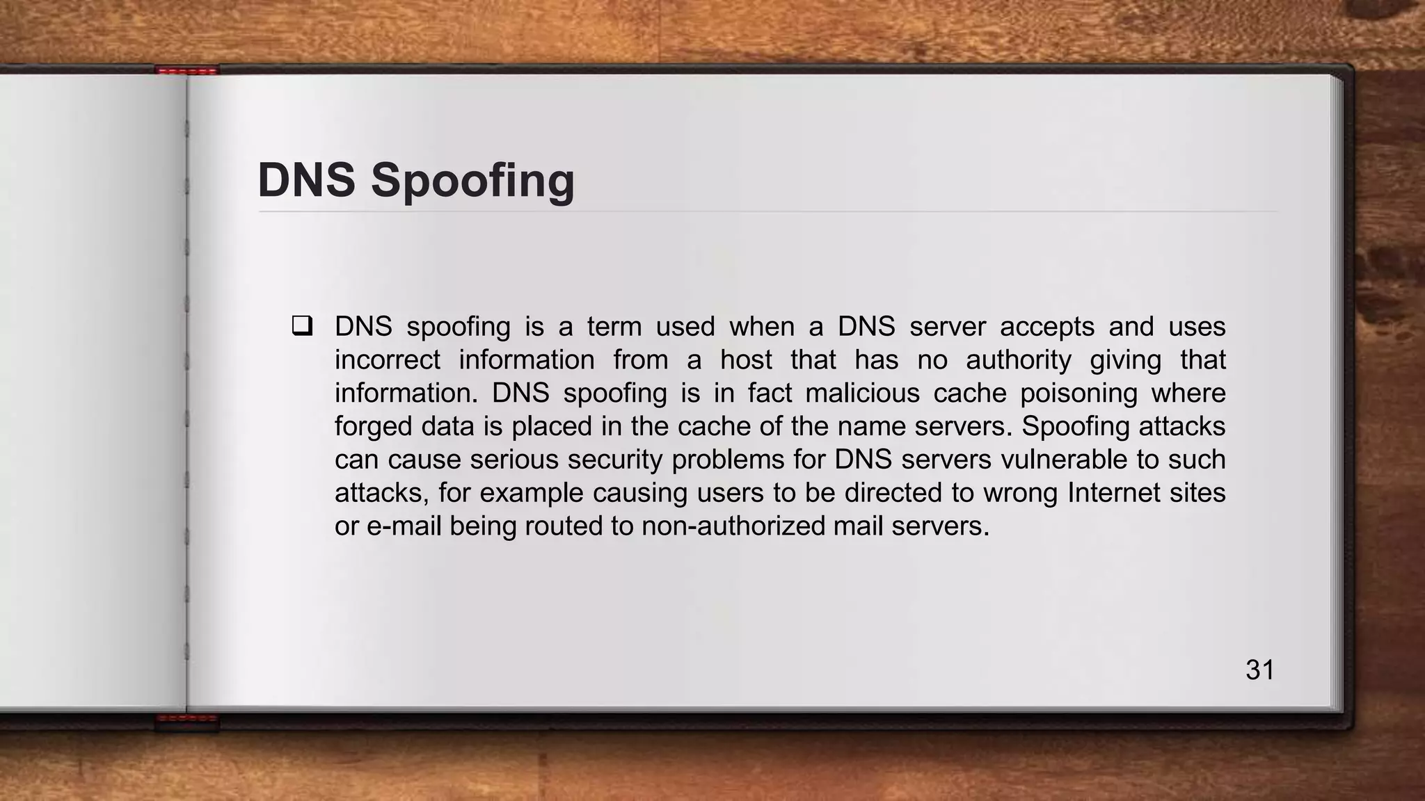 DNS Spoofing 31  DNS spoofing is a term used when a DNS server accepts and uses incorrect information from a host that has no authority giving that information. DNS spoofing is in fact malicious cache poisoning where forged data is placed in the cache of the name servers. Spoofing attacks can cause serious security problems for DNS servers vulnerable to such attacks, for example causing users to be directed to wrong Internet sites or e-mail being routed to non-authorized mail servers. 