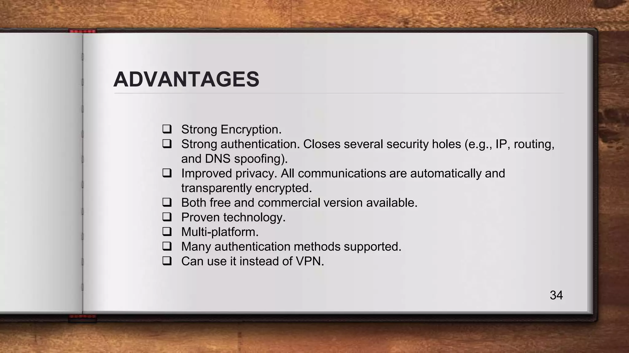 ADVANTAGES 34  Strong Encryption.  Strong authentication. Closes several security holes (e.g., IP, routing, and DNS spoofing).  Improved privacy. All communications are automatically and transparently encrypted.  Both free and commercial version available.  Proven technology.  Multi-platform.  Many authentication methods supported.  Can use it instead of VPN. 