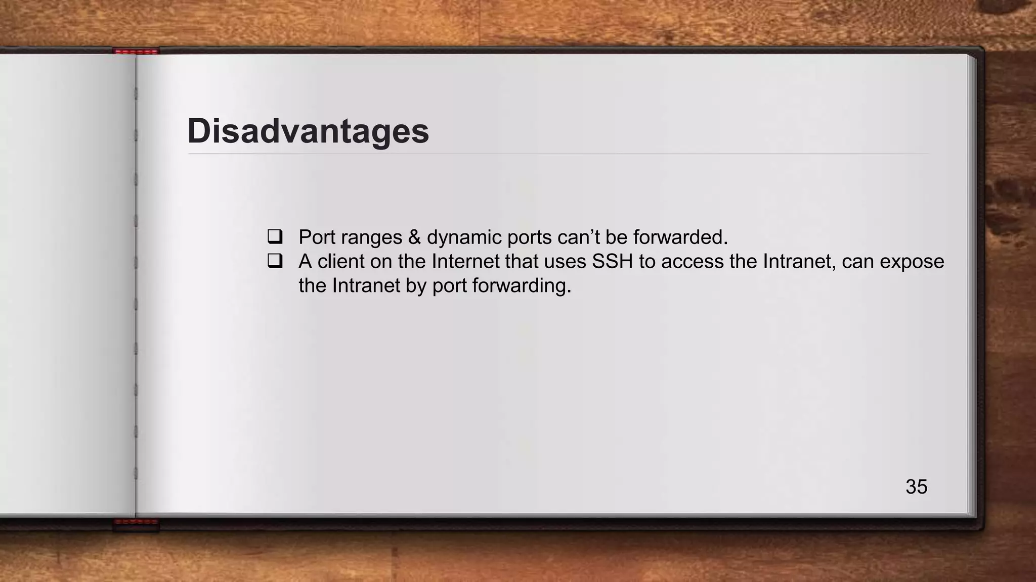 Disadvantages 35  Port ranges & dynamic ports can’t be forwarded.  A client on the Internet that uses SSH to access the Intranet, can expose the Intranet by port forwarding. 