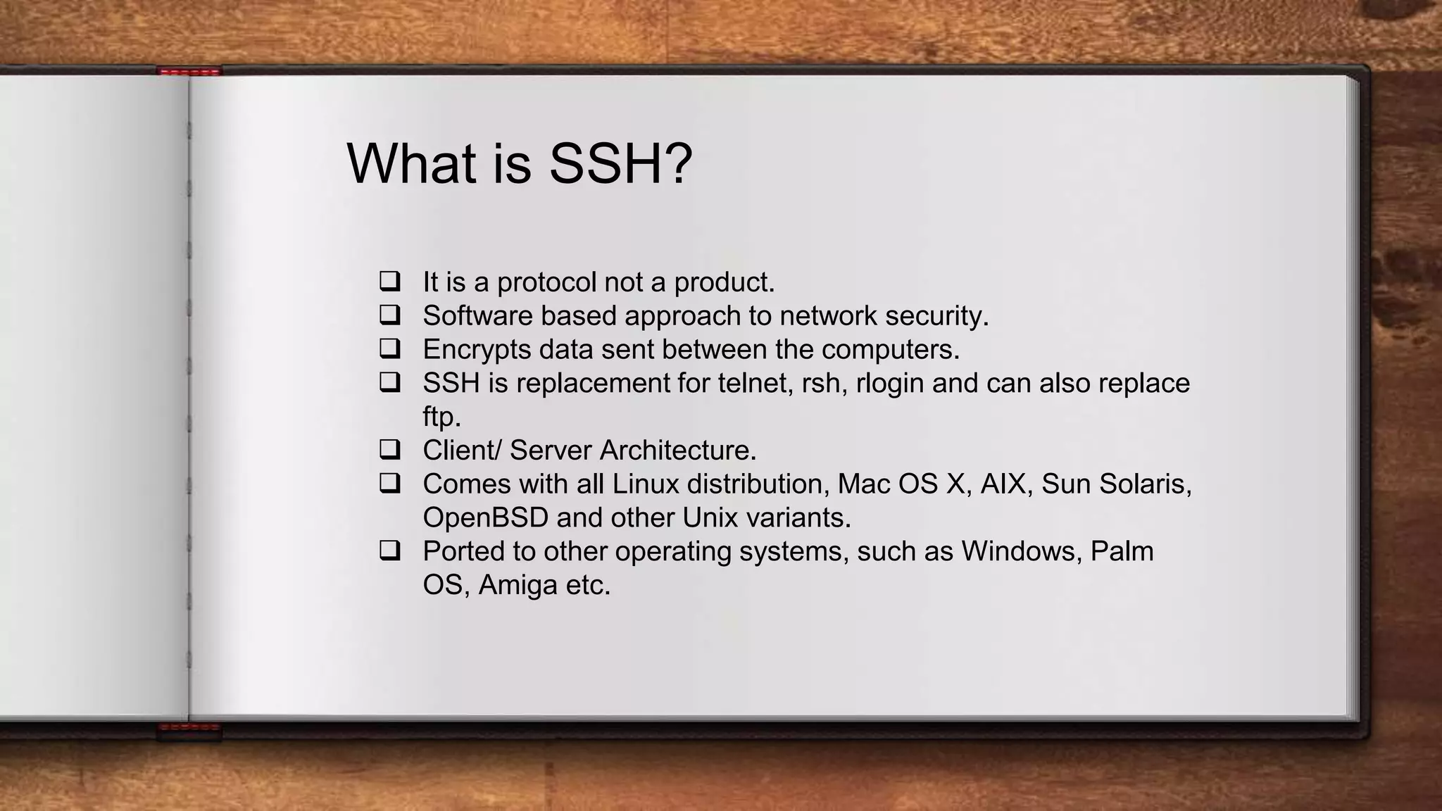 What is SSH?  It is a protocol not a product.  Software based approach to network security.  Encrypts data sent between the computers.  SSH is replacement for telnet, rsh, rlogin and can also replace ftp.  Client/ Server Architecture.  Comes with all Linux distribution, Mac OS X, AIX, Sun Solaris, OpenBSD and other Unix variants.  Ported to other operating systems, such as Windows, Palm OS, Amiga etc. 