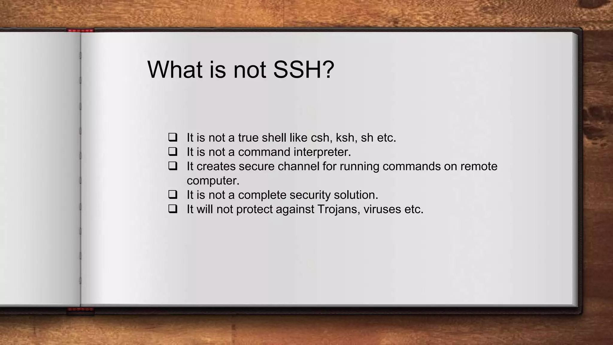 What is not SSH?  It is not a true shell like csh, ksh, sh etc.  It is not a command interpreter.  It creates secure channel for running commands on remote computer.  It is not a complete security solution.  It will not protect against Trojans, viruses etc. 