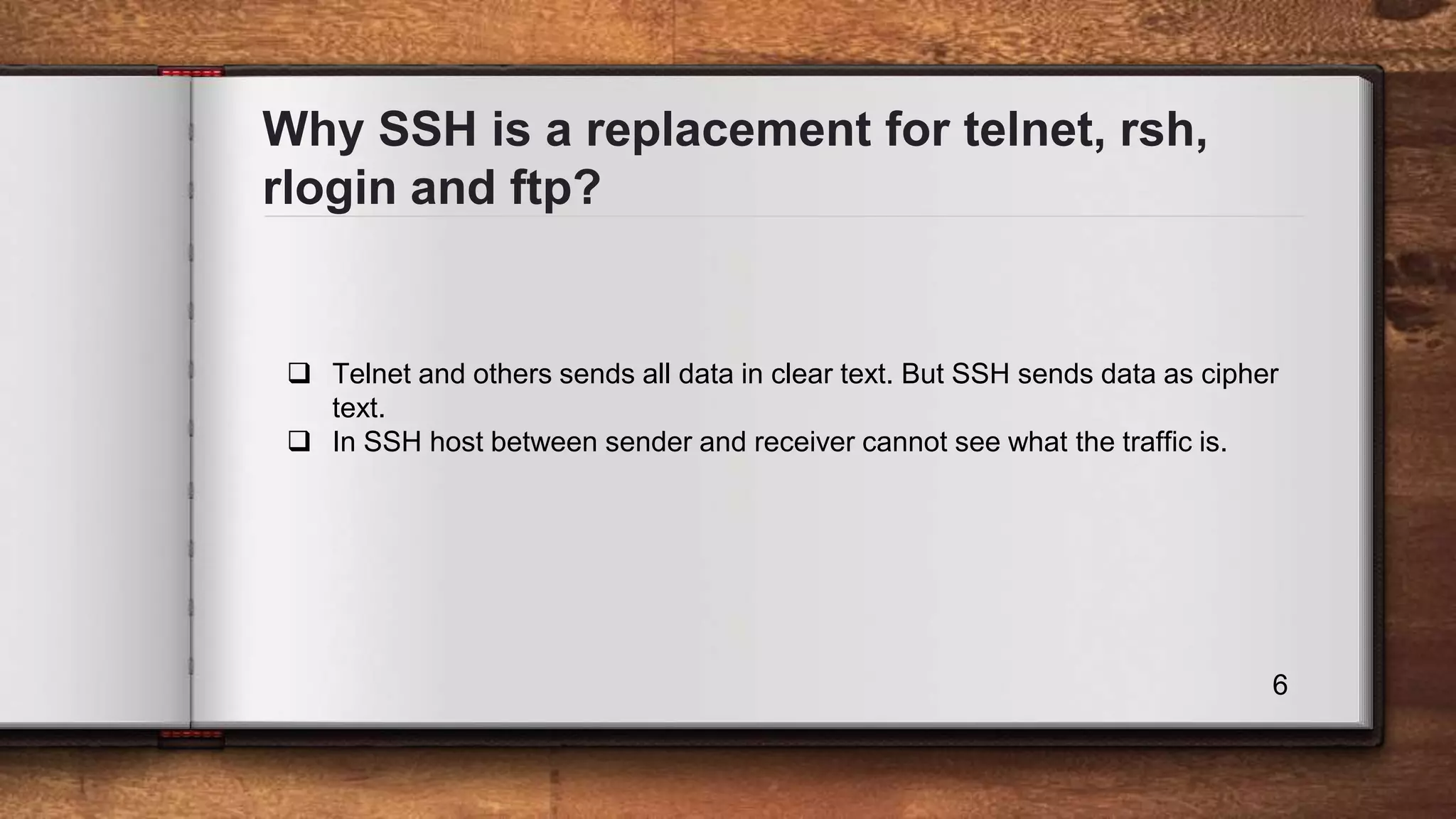 Why SSH is a replacement for telnet, rsh, rlogin and ftp? 6  Telnet and others sends all data in clear text. But SSH sends data as cipher text.  In SSH host between sender and receiver cannot see what the traffic is. 
