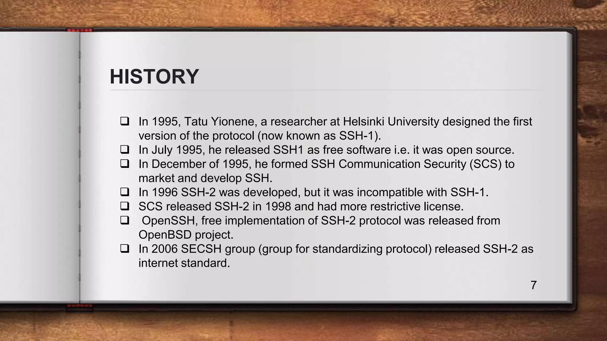 HISTORY 7  In 1995, Tatu Yionene, a researcher at Helsinki University designed the first version of the protocol (now known as SSH-1).  In July 1995, he released SSH1 as free software i.e. it was open source.  In December of 1995, he formed SSH Communication Security (SCS) to market and develop SSH.  In 1996 SSH-2 was developed, but it was incompatible with SSH-1.  SCS released SSH-2 in 1998 and had more restrictive license.  OpenSSH, free implementation of SSH-2 protocol was released from OpenBSD project.  In 2006 SECSH group (group for standardizing protocol) released SSH-2 as internet standard. 