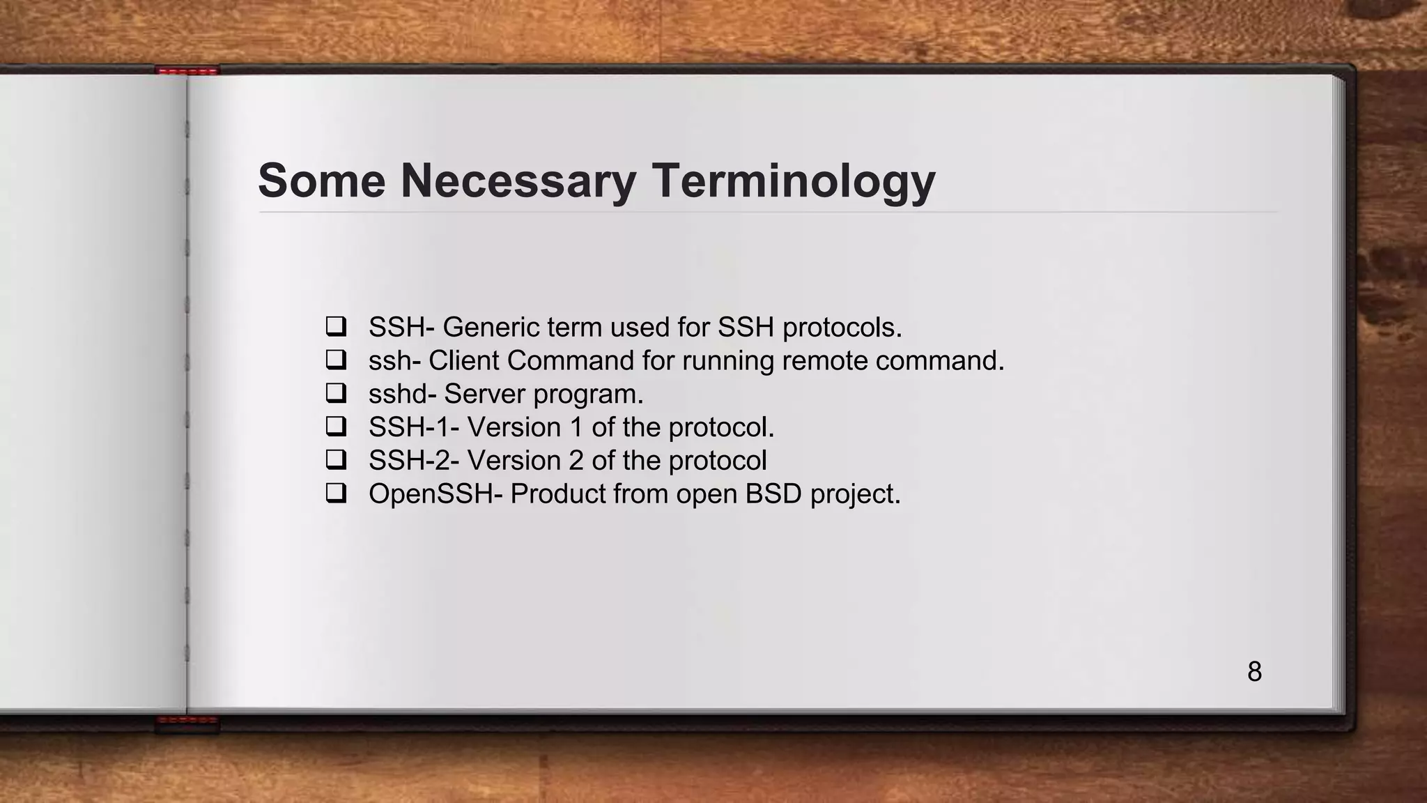 Some Necessary Terminology 8  SSH- Generic term used for SSH protocols.  ssh- Client Command for running remote command.  sshd- Server program.  SSH-1- Version 1 of the protocol.  SSH-2- Version 2 of the protocol  OpenSSH- Product from open BSD project. 