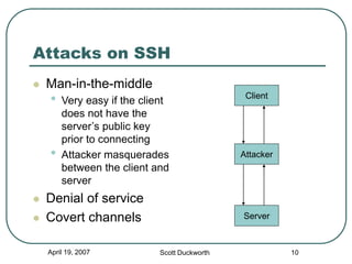 April 19, 2007 Scott Duckworth 10
Attacks on SSH
 Man-in-the-middle
• Very easy if the client
does not have the
server’s public key
prior to connecting
• Attacker masquerades
between the client and
server
 Denial of service
 Covert channels Server
Attacker
Client
 