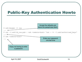 April 19, 2007 Scott Duckworth 13
Public-Key Authentication Howto
$ ssh-keygen -t rsa
...
$ cat ~/.ssh/id_rsa.pub | ssh <remote-host> 'cat - >> ~/.ssh/authorized_keys‘
...
$ ssh <remote-host>
...
Accept the defaults and
leave the passphrase blank
Enter your password
one last time
Enjoy not having to enter
a password
 