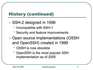 April 19, 2007 Scott Duckworth 4
History (continued)
 SSH-2 designed in 1996
• Incompatible with SSH-1
• Security and feature improvements
 Open source implementations (OSSH
and OpenSSH) created in 1999
• OSSH is now obsolete
• OpenSSH is the most popular SSH
implementation as of 2005
 