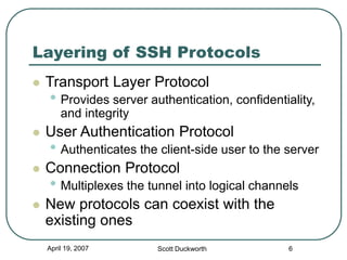 April 19, 2007 Scott Duckworth 6
Layering of SSH Protocols
 Transport Layer Protocol
• Provides server authentication, confidentiality,
and integrity
 User Authentication Protocol
• Authenticates the client-side user to the server
 Connection Protocol
• Multiplexes the tunnel into logical channels
 New protocols can coexist with the
existing ones
 