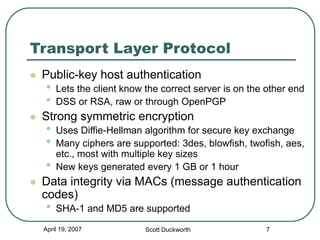 April 19, 2007 Scott Duckworth 7
Transport Layer Protocol
 Public-key host authentication
• Lets the client know the correct server is on the other end
• DSS or RSA, raw or through OpenPGP
 Strong symmetric encryption
• Uses Diffie-Hellman algorithm for secure key exchange
• Many ciphers are supported: 3des, blowfish, twofish, aes,
etc., most with multiple key sizes
• New keys generated every 1 GB or 1 hour
 Data integrity via MACs (message authentication
codes)
• SHA-1 and MD5 are supported
 