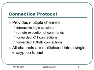 April 19, 2007 Scott Duckworth 9
Connection Protocol
 Provides multiple channels:
• interactive login sessions
• remote execution of commands
• forwarded X11 connections
• forwarded TCP/IP connections
 All channels are multiplexed into a single
encryption tunnel
 
