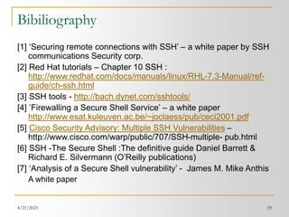 4/21/2023 19
Bibiliography
[1] ‘Securing remote connections with SSH’ – a white paper by SSH
communications Security corp.
[2] Red Hat tutorials – Chapter 10 SSH :
http://www.redhat.com/docs/manuals/linux/RHL-7.3-Manual/ref-
guide/ch-ssh.html
[3] SSH tools - http://bach.dynet.com/sshtools/
[4] ’Firewalling a Secure Shell Service’ – a white paper
http://www.esat.kuleuven.ac.be/~joclaess/pub/ceci2001.pdf
[5] Cisco Security Advisory: Multiple SSH Vulnerabilities –
http://www.cisco.com/warp/public/707/SSH-multiple- pub.html
[6] SSH -The Secure Shell :The definitive guide Daniel Barrett &
Richard E. Silvermann (O’Reilly publications)
[7] ‘Analysis of a Secure Shell vulnerability’ - James M. Mike Anthis
A white paper
 