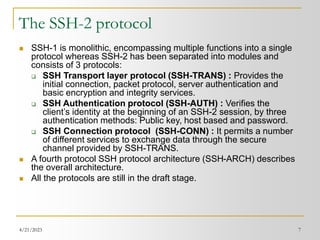 4/21/2023 7
The SSH-2 protocol
 SSH-1 is monolithic, encompassing multiple functions into a single
protocol whereas SSH-2 has been separated into modules and
consists of 3 protocols:
 SSH Transport layer protocol (SSH-TRANS) : Provides the
initial connection, packet protocol, server authentication and
basic encryption and integrity services.
 SSH Authentication protocol (SSH-AUTH) : Verifies the
client’s identity at the beginning of an SSH-2 session, by three
authentication methods: Public key, host based and password.
 SSH Connection protocol (SSH-CONN) : It permits a number
of different services to exchange data through the secure
channel provided by SSH-TRANS.
 A fourth protocol SSH protocol architecture (SSH-ARCH) describes
the overall architecture.
 All the protocols are still in the draft stage.
 