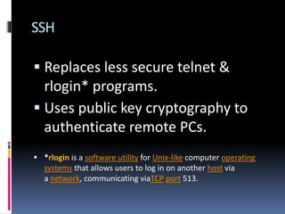 SSH
 Replaces less secure telnet &
rlogin* programs.
 Uses public key cryptography to
authenticate remote PCs.
 *rlogin is a software utility for Unix-like computer operating
systems that allows users to log in on another host via
a network, communicating viaTCP port 513.
 
