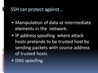 SSH can protect against ..
 Manipulation of data at intermediate
elements in the network.
 IP address spoofing where attack
hosts pretends to be trusted host by
sending packets with source address
of trusted hosts
 DNS spoofing.
 