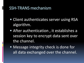 SSH-TRANS mechanism
 Client authenticates server using RSA
algorithm.
 After authentication , it establishes a
session key to encrypt data sent over
the channel.
 Message integrity check is done for
all data exchanged over the channel.
 